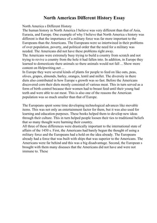 North Americas Different History Essay
North America s Different History
The human history in North America I believe was very different than that of Asia,
Eurasia, and Europe. One example of why I believe that North America s history was
different is that the importance of a military force was far more important to the
Europeans than the Americans. The Europeans were so intertwined in their problems
of over population, poverty, and political order that the need for a military was
needed. The Americans did not have these problems right away.
The Americans were extremely busy trying to build a country from scratch and not
trying to revive a country from the hole it had fallen into. In addition, in Europe they
learned to domesticate there animals so there animals would not fall ... Show more
content on Helpwriting.net ...
In Europe they were several kinds of plants for people to feed on like oats, peas,
olives, grapes, almonds, barley, oranges, lentil and millet. The diversity in there
diets also contributed in how Europe s growth was so fast. Before the Americans
discovered corn their diets mostly consisted of various meat. This in turn served as a
form of birth control because their women had to breast feed until their young had
teeth and were able to eat meat. This is also one of the reasons the American
population was so much smaller than that of Europe.
The Europeans spent some time developing technological advances like movable
items. This was not only an entertainment factor for them, but it was also used for
learning and education purposes. These books helped them to develop new ideas
through their culture. This in turn helped people loosen their ties to traditional beliefs
that so many thought were harming their country.
All three of these differences were drastically important to the international state of
affairs of the 1450 s. First, the Americans had barely begun the thought of using a
military force and the Europeans had a hold on the idea already. The Europeans
already had a force that was built with ships that was superior to the Americans. The
Americans were far behind and this was a big disadvantage. Second, the European s
brought with them many diseases that the Americans did not have and were not
immune to. These
 