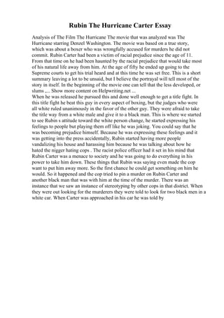 Rubin The Hurricane Carter Essay
Analysis of The Film The Hurricane The movie that was analyzed was The
Hurricane starring Denzel Washington. The movie was based on a true story,
which was about a boxer who was wrongfully accused for murders he did not
commit. Rubin Carter had been a victim of racial prejudice since the age of 11.
From that time on he had been haunted by the racial prejudice that would take most
of his natural life away from him. At the age of fifty he ended up going to the
Supreme courts to get his trial heard and at this time he was set free. This is a short
summary leaving a lot to be unsaid, but I believe the portrayal will tell most of the
story in itself. In the beginning of the movie one can tell that the less developed, or
slums ,... Show more content on Helpwriting.net ...
When he was released he pursued this and done well enough to get a title fight. In
this title fight he beat this guy in every aspect of boxing, but the judges who were
all white ruled unanimously in the favor of the other guy. They were afraid to take
the title way from a white male and give it to a black man. This is where we started
to see Rubin s attitude toward the white person change, he started expressing his
feelings to people but playing them off like he was joking. You could say that he
was becoming prejudice himself. Because he was expressing these feelings and it
was getting into the press accidentally, Rubin started having more people
vandalizing his house and harassing him because he was talking about how he
hated the nigger hating cops . The racist police officer had it set in his mind that
Rubin Carter was a menace to society and he was going to do everything in his
power to take him down. These things that Rubin was saying even made the cop
want to put him away more. So the first chance he could get something on him he
would. So it happened and the cop tried to pin a murder on Rubin Carter and
another black man that was with him at the time of the murder. There was an
instance that we saw an instance of stereotyping by other cops in that district. When
they were out looking for the murderers they were told to look for two black men in a
white car. When Carter was approached in his car he was told by
 