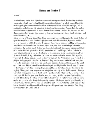 Essay on Psalm 27
Psalm 27
Psalm twenty seven was superscribed before being anointed . It indicates when it
was made, which was before David was anointed king over all of Israel. David is
showing his gratitude for the salvation and the elevation received through God s
protection and showing his devotion to the Lord through this Psalm. In it he makes
the request to be permitted to dwell in the house of the Lord all the days of his life.
He expresses how much God means to him by worshiping Him with all his heart and
soul (Makrakis, 161).
It is a prayer of Praise from David that expresses his confidence in the Lord, followed
by a description of how God will protect him from his enemies. Because he is a
devout worshiper of God, God will keep ... Show more content on Helpwriting.net ...
David was so thankful that the Lord loved him, and that is what kept him from
giving up. He had so much faith even through the tough times, and because of that
God blessed him a great deal. In the second verse, David says, When evil doers
drew night unto me to eat my flesh, my oppressors and mine enemies themselves
weakened and fell. By evildoers, enemies, and oppressors he means Saul s party.
They fell dead and became weak in the war against the Philistines. God forsook the
people trying to persecute David, because they have forsaken God (Makrakis, 161
162). His enemies could never do him harm, because time and time again the Lord
delivered him. David took his stand trusting on the highlands of faith, and because
of that God always had His angels guarding David. David continues his prayer by
saying, Though an host should encamp against me, my heart shall not fear: though
war shall rise against me, in this I will be confident. In other words, In spite of this
I am trustful. David was sure that he was on victory s side, because Samuel had
anointed him king. God had promised him the throne; therefore, Saul and his army
could not prevent him from sitting on the throne. His future was in good hands; it
was in God s hands. David was not afraid to make requests to the Lord, because he
knew that God would grant him his requests. He presented this request, One thing I
have asked of the Lord, this is
 
