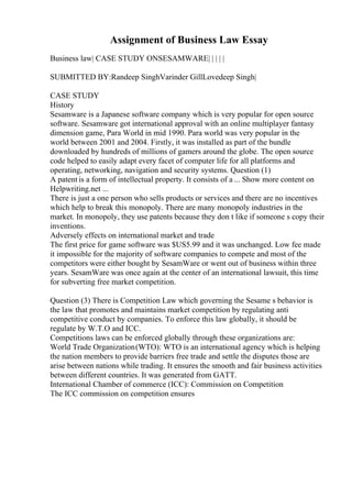 Assignment of Business Law Essay
Business law| CASE STUDY ONSESAMWARE| | | | |
SUBMITTED BY:Randeep SinghVarinder GillLovedeep Singh|
CASE STUDY
History
Sesamware is a Japanese software company which is very popular for open source
software. Sesamware got international approval with an online multiplayer fantasy
dimension game, Para World in mid 1990. Para world was very popular in the
world between 2001 and 2004. Firstly, it was installed as part of the bundle
downloaded by hundreds of millions of gamers around the globe. The open source
code helped to easily adapt every facet of computer life for all platforms and
operating, networking, navigation and security systems. Question (1)
A patent is a form of intellectual property. It consists of a ... Show more content on
Helpwriting.net ...
There is just a one person who sells products or services and there are no incentives
which help to break this monopoly. There are many monopoly industries in the
market. In monopoly, they use patents because they don t like if someone s copy their
inventions.
Adversely effects on international market and trade
The first price for game software was $US5.99 and it was unchanged. Low fee made
it impossible for the majority of software companies to compete and most of the
competitors were either bought by SesamWare or went out of business within three
years. SesamWare was once again at the center of an international lawsuit, this time
for subverting free market competition.
Question (3) There is Competition Law which governing the Sesame s behavior is
the law that promotes and maintains market competition by regulating anti
competitive conduct by companies. To enforce this law globally, it should be
regulate by W.T.O and ICC.
Competitions laws can be enforced globally through these organizations are:
World Trade Organization(WTO): WTO is an international agency which is helping
the nation members to provide barriers free trade and settle the disputes those are
arise between nations while trading. It ensures the smooth and fair business activities
between different countries. It was generated from GATT.
International Chamber of commerce (ICC): Commission on Competition
The ICC commission on competition ensures
 