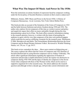 What Was The Impact Of Music And Power In The 1930s
Were the restrictions on artistic freedom of expression faced by composers working
under the Soviet policy of Socialist Realism a restraint on their creative endeavours?
Mikkonen, Simmo, 2009. Music and Power in the Soviet 1930s: A History of
Composers Bureaucracy. 1st ed. Lewiston, New York: Edwin Mellen Press.
This book provides an account of the formation of the Union of Composers in 1932
and the battle between Stalinism and artistic freedom during 1930 and 1956. The
author only explores Soviet composers of this time as victims to power and policy
and negatively argues their effect on music and public thought during this time
demonstrating a great level of bias. The book offers extensive information relating
to the research question, however, is written with the intent of persuading his
audience to agree with his view that composers of the time were political puppets
which could also be used as a differing viewpoint for the research essay. Mitchinson,
P 2004, Shostakovich and Stalin: The Extraordinary Relationship Between the Great
Composer and the Brutal Dictator Solomon Volkov. Reviewed in: Wishful Thinking ,
Nation, vol. 278, no. 17, pp. 54 57.
This book review contradicts the ideas ... Show more content on Helpwriting.net ...
The source explores the effects that the Union of Composers and 1932 Doctrine of
Socialist Realism had on young Russian composers such as Andrey Volkonsky. The
article offers significant information regarding the oppression of freedom of
expression and provides in depth information on how the regime was destructive to
composers during 1930 1956 and the lapse of identity for composers in the Soviet
Union when compared with those of the Western world, which can be used as a
supportive argument for in the research essay. The article addresses the research
question and although written a decade ago, still provides current information and
 