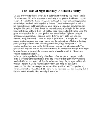 The Ideas Of Sight In Emily Dickinson s Poetry
Do you ever wonder how it would be if sight wasn t one of the five senses? Emily
Dickinson embodies sight in a metaphorical way in her poems. Dickinson s poems
were both related to the theme of sight. Even though they re 2 different approaches
toward sight they both come together in the end. The attitude the speaker had in
her poems towards sight was that sight wasn t really as important as what you can
imagine. The speaker in both shows the alternative way of being in the dark or not
being able to see and how it isn t all that bad once you get adjusted. In the poem We
grow accustomed to the dark the speaker uses the attitude of sight not being as
important as imagination. The poem shows different ways as to how you can
adjust to being in the dark. The writer says Adjusts itself to Midnight And Life steps
almost straight meaning that once you get past the being afraid of being in the dark
you adjust to pay attention to your imagination and just go along with it. The
speaker explains how you would feel if one day you are just left in the dark. The
speaker also explains that the brave ones that take the chance even though there might
be some bumps in the road the outcome would always be worth it.... Show more
content on Helpwriting.net ...
In this poem the speaker basically talks about before she got her eye put out she
liked to see other creatures that has eyes. The speaker didn t really know what she
would do if someone was to tell her she had certain things for her eyes and that she
wouldn t believe it. Using your imagination you can bring the best out of
situations. Since her eye was put out she wouldn t be able to see. The speaker says
For mine to look at when I liked, The news would strike me dead this meaning that if
she was to see what she liked basically it would be
 