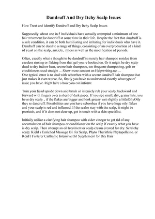 Dandruff And Dry Itchy Scalp Issues
How Treat and identify Dandruff and Dry Itchy Scalp Issues
Supposedly, about one in 5 individuals have actually attempted a minimum of one
hair treatment for dandruff at some time in their life. Despite the fact that dandruff is
a safe condition, it can be both humiliating and irritating for individuals who have it.
Dandruff can be dued to a range of things, consisting of an overproduction of a kind
of yeast on the scalp, anxiety, illness as well as the modification of periods.
Often, exactly what s thought to be dandruff is merely hair shampoo residue from
careless rinsing or flaking from that gel you re hooked on. Or it might be dry scalp
dued to dry indoor heat, severe hair shampoos, too frequent shampooing, gels or
conditioners used straight ... Show more content on Helpwriting.net ...
One typical error is to deal with seborrhea with a severe dandruff hair shampoo that
just makes it even worse. So, firstly you have to understand exactly what type of
issue you have. Right here s how you can inform:
Turn your head upside down and brush or intensely rub your scalp, backward and
forward with fingers over a sheet of dark paper. If you see small, dry, grainy hits, you
have dry scalp. , if the flakes are bigger and look greasy wet slightly a littleOilyOily
they re dandruff. Possibilities are you have seborrhea if you have huge oily flakes
and your scalp is red and inflamed. If the scales stay with the scalp, it might be
psoriasis, and if it does not clear up, get in touch with a skin specialist.
Initially utilize a clarifying hair shampoo with cider vinegar to get rid of any
accumulation of hair shampoo or conditioner on the scalp if exactly what you have
is dry scalp. Then attempt an oil treatment or scalp cream created for dry. Scratchy
scalp: Kiehl s Enriched Massage Oil for Scalp, Phyto Therathrie Phytopolleine. or
RenГѓ Furterer Carthame Intensive Oil Supplement for Dry Hair
 