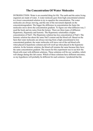 The Concentration Of Water Molecules
INTRODUCTION: Water is an essential thing for life. The earth and the entire living
organism are made of water. A water molecule goes from high concentrated solution
to a lower concentrated solution to try to equalize the concentration. The water
molecules are always moving, and the rate of the movement depends on the
concentrationgradient. The bigger the difference in concentration the faster the
molecules move down the concentration gradient. To figure out what diffusion was, I
used the book and my notes from the lecture. There are three types of diffusion:
Hypertonic, Hypotonic and Isotonic. The Hypertonic solutionhas a higher
concentration of NaCl. The Hypotonic solution has less concentration of NaCl. The
Isotonic solution has about the same NaCl content and the blood cell. Based on the
facts that water molecules are always moving from a high concentrated to low
concentrated gradient, the water molecules will move out of the red blood cells
when placed in hypertonic solution and will swell up when placed in the hypotonic
solution. In the Isotonic solution, the blood cell remains the same because they have
the same concentration gradient. The reason for this experiment was to see how the
blood cells react with different solutions. These solutions will be our variables, which
will change during this lab course. Which of these solutions have different outcomes,
so my hypothesis will probably be different for each solution. I predicted that the
 