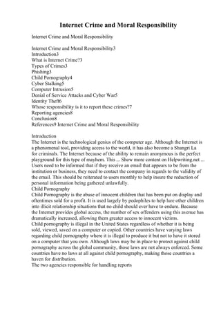 Internet Crime and Moral Responsibility
Internet Crime and Moral Responsibility
Internet Crime and Moral Responsibility3
Introduction3
What is Internet Crime?3
Types of Crimes3
Phishing3
Child Pornography4
Cyber Stalking5
Computer Intrusion5
Denial of Service Attacks and Cyber War5
Identity Theft6
Whose responsibility is it to report these crimes?7
Reporting agencies8
Conclusion8
References9 Internet Crime and Moral Responsibility
Introduction
The Internet is the technological genius of the computer age. Although the Internet is
a phenomenal tool, providing access to the world, it has also become a Shangri La
for criminals. The Internet because of the ability to remain anonymous is the perfect
playground for this type of mayhem. This ... Show more content on Helpwriting.net ...
Users need to be informed that if they receive an email that appears to be from the
institution or business, they need to contact the company in regards to the validity of
the email. This should be reiterated to users monthly to help insure the reduction of
personal information being gathered unlawfully.
Child Pornography
Child Pornography is the abuse of innocent children that has been put on display and
oftentimes sold for a profit. It is used largely by pedophiles to help lure other children
into illicit relationship situations that no child should ever have to endure. Because
the Internet provides global access, the number of sex offenders using this avenue has
dramatically increased, allowing them greater access to innocent victims.
Child pornography is illegal in the United States regardless of whether it is being
sold, viewed, saved on a computer or copied. Other countries have varying laws
regarding child pornography where it is illegal to produce it but not to have it stored
on a computer that you own. Although laws may be in place to protect against child
pornography across the global community, those laws are not always enforced. Some
countries have no laws at all against child pornography, making those countries a
haven for distribution.
The two agencies responsible for handling reports
 