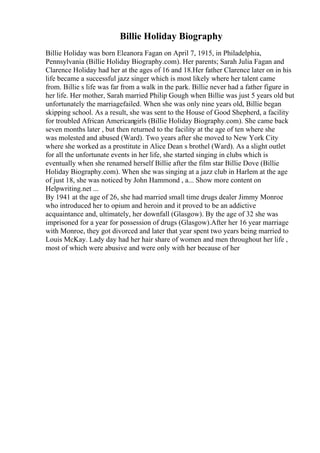 Billie Holiday Biography
Billie Holiday was born Eleanora Fagan on April 7, 1915, in Philadelphia,
Pennsylvania (Billie Holiday Biography.com). Her parents; Sarah Julia Fagan and
Clarence Holiday had her at the ages of 16 and 18.Her father Clarence later on in his
life became a successful jazz singer which is most likely where her talent came
from. Billie s life was far from a walk in the park. Billie never had a father figure in
her life. Her mother, Sarah married Philip Gough when Billie was just 5 years old but
unfortunately the marriagefailed. When she was only nine years old, Billie began
skipping school. As a result, she was sent to the House of Good Shepherd, a facility
for troubled African Americangirls (Billie Holiday Biography.com). She came back
seven months later , but then returned to the facility at the age of ten where she
was molested and abused (Ward). Two years after she moved to New York City
where she worked as a prostitute in Alice Dean s brothel (Ward). As a slight outlet
for all the unfortunate events in her life, she started singing in clubs which is
eventually when she renamed herself Billie after the film star Billie Dove (Billie
Holiday Biography.com). When she was singing at a jazz club in Harlem at the age
of just 18, she was noticed by John Hammond , a... Show more content on
Helpwriting.net ...
By 1941 at the age of 26, she had married small time drugs dealer Jimmy Monroe
who introduced her to opium and heroin and it proved to be an addictive
acquaintance and, ultimately, her downfall (Glasgow). By the age of 32 she was
imprisoned for a year for possession of drugs (Glasgow).After her 16 year marriage
with Monroe, they got divorced and later that year spent two years being married to
Louis McKay. Lady day had her hair share of women and men throughout her life ,
most of which were abusive and were only with her because of her
 
