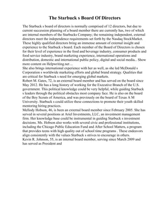 The Starbuck s Board Of Directors
The Starbuck s board of directors is normally comprised of 12 directors, but due to
current succession planning of a board member there are currently has, two of which
are internal members of the Starbucks Company; the remaining independent, external
directors meet the independence requirements set forth by the Nasdaq StockMarket.
These highly qualified directors bring an immense amount of external insight and
experience to the Starbuck s board. Each member of the Board of Directors is chosen
for their level of experience in the food and beverage industry, consumer products and
food service industry, brand marketing experience, international operations and
distribution, domestic and international public policy, digital and social media... Show
more content on Helpwriting.net ...
She also brings international experience with her as well, as she led McDonald s
Corporation s worldwide marketing efforts and global brand strategy. Qualities that
are critical for Starbuck s need for emerging global markets.
Robert M. Gates, 72, is an external board member and has served on the board since
May 2012. He has a long history of working for the Executive Branch of the U.S.
government. This political knowledge could be very helpful, while guiding Starbuck
s leaders through the political obstacles most company face. He is also on the board
of the Boy Scouts of America, and was previously on the board of Texas A M
University. Starbuck s could utilize these connections to promote their youth skilled
mentoring hiring practices.
Mellody Hobson, 46, is been an external board member since February 2005. She has
served in several positions at Ariel Investments, LLC, an investment management
firm. Her knowledge base could be instrumental in guiding Starbuck s investment
decisions. Ms. Hobson also works with several civic and professional institutions,
including the Chicago Public Education Fund and After School Matters, a program
that provides teens with high quality out of school time programs . These endeavors
align consistently with the values Starbuck s strives to encourage in others.
Kevin R. Johnson, 55, is an internal board member, serving since March 2009 and
has served as President and
 