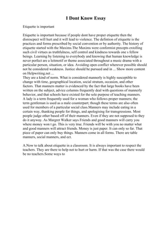 I Dont Know Essay
Etiquette is important
Etiquette is important because if people dont have proper etiquette then the
disrescpect will hurt and it will lead to violence. The defintion of etiquette is the
practices and forms prescribed by social convention or by authority. The history of
etiquette started with the Maxims.The Maxims were conformist precepts extolling
such civil virtues as truthfulness, self control and kindness towards one s fellow
beings. Learning by listening to everybody and knowing that human knowledge is
never perfect are a leitmotif or theme associated throughout a music drama with a
particular person, situation, or idea. Avoiding open conflict wherever possible should
not be considered weakness. Justice should be pursued and in ... Show more content
on Helpwriting.net ...
They are a kind of norm. What is considered mannerly is highly susceptible to
change with time, geographical location, social stratum, occasion, and other
factors. That manners matter is evidenced by the fact that large books have been
written on the subject, advice columns frequently deal with questions of mannerly
behavior, and that schools have existed for the sole purpose of teaching manners.
A lady is a term frequently used for a woman who follows proper manners; the
term gentleman is used as a male counterpart; though these terms are also often
used for members of a particular social class.Manners may include eating in a
certain way, thanking people for things, and apologising for transgressions. Most
people judge other based off of their manners. Even if they are not supposed to they
do it anyway. As Margret Walker says Friends and good manners will carry you
where money won t go. This is very true. Friends will be with you no matter what
and good manners will attract friends. Money is just paper. It can only so far. That
piece of paper can only buy things. Manners come in all forms. There are table
manners, social manners, and ect.
A.Now to talk about etiquette in a classroom. It is always important to respect the
teachers. They are there to help not to hurt or harm. If that was the case there would
be no teachers.Some ways to
 