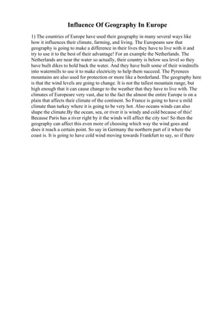 Influence Of Geography In Europe
1) The countries of Europe have used their geography in many several ways like
how it influences their climate, farming, and living. The Europeans saw that
geography is going to make a difference in their lives they have to live with it and
try to use it to the best of their advantage! For an example the Netherlands. The
Netherlands are near the water so actually, their country is below sea level so they
have built dikes to hold back the water. And they have built some of their windmills
into watermills to use it to make electricity to help them succeed. The Pyrenees
mountains are also used for protection or more like a borderland. The geography here
is that the wind levels are going to change. It is not the tallest mountain range, but
high enough that it can cause change to the weather that they have to live with. The
climates of Europeare very vast, due to the fact the almost the entire Europe is on a
plain that affects their climate of the continent. So France is going to have a mild
climate than turkey where it is going to be very hot. Also oceans winds can also
shape the climate.By the ocean, sea, or river it is windy and cold because of this!
Because Paris has a river right by it the winds will affect the city too! So then the
geography can affect this even more of choosing which way the wind goes and
does it reach a certain point. So say in Germany the northern part of it where the
coast is. It is going to have cold wind moving towards Frankfurt to say, so if there
 