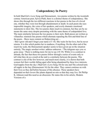 Codependency In Poetry
In both Mad Girl s Love Song and Denouement , two poems written by the twentieth
century American poet, Sylvia Plath, there is a distinct theme of codependency. She
shows this through the two different reactions in her poems to the loss of a loved
one, whether they were lost through abandonment or death. In each poem she uses
impossible imagery, the voice of her speakers, and overly dramatic emotional
statements to show this. The two poems share much in common, but they are by no
means the same story despite presenting with the same theme of codependent love.
The main similarity between the two poems is their style. Both pieces are written as
villanelles: nineteen line poems which alternate repeating the first and third line of
the poem... Show more content on Helpwriting.net ...
/ But I grow old and I forget your name (13 14). She waits for her love, but he never
returns. It is this which pushes her to madness, if anything. On the other end of the
reactivity scale, the Denouement speaker seems to have given up on the situation
entirely, The magic sawdust writes: address unknown. / The telegram says you ve
gone away / There is nothing more for me to say (18 19). While it is a contrast in
attitude, the fact that these two poems follow through a series of events only to
tell what they do as a result at the end is a similarity between the poems. This
contrast is one of the few however, and much more clearly, it is shown that both
women feel their worlds falling apart after being abandoned by these love interests.
God topples from the sky ( Mad Girl s Love Song 10) for one and The colored tents
all topple in the bay (Denouement 16) for the other. They cannot continue on with
their lives as they did before because of this absence. These speakers have
depended on their lovers like plants depend on rain so that they may live. Dr Phillip
K. Johnson read this need as an obsession. He states this in his article, Modern
Versions of a
 