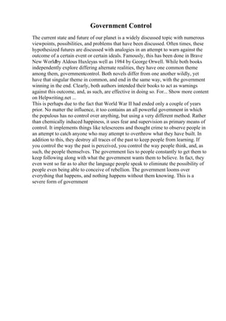 Government Control
The current state and future of our planet is a widely discussed topic with numerous
viewpoints, possibilities, and problems that have been discussed. Often times, these
hypothesized futures are discussed with analogies in an attempt to warn against the
outcome of a certain event or certain ideals. Famously, this has been done in Brave
New Worldby Aldous Huxleyas well as 1984 by George Orwell. While both books
independently explore differing alternate realities, they have one common theme
among them, governmentcontrol. Both novels differ from one another wildly, yet
have that singular theme in common, and end in the same way, with the government
winning in the end. Clearly, both authors intended their books to act as warnings
against this outcome, and, as such, are effective in doing so. For... Show more content
on Helpwriting.net ...
This is perhaps due to the fact that World War II had ended only a couple of years
prior. No matter the influence, it too contains an all powerful government in which
the populous has no control over anything, but using a very different method. Rather
than chemically induced happiness, it uses fear and supervision as primary means of
control. It implements things like telescreens and thought crime to observe people in
an attempt to catch anyone who may attempt to overthrow what they have built. In
addition to this, they destroy all traces of the past to keep people from learning. If
you control the way the past is perceived, you control the way people think, and, as
such, the people themselves. The government lies to people constantly to get them to
keep following along with what the government wants them to believe. In fact, they
even went so far as to alter the language people speak to eliminate the possibility of
people even being able to conceive of rebellion. The government looms over
everything that happens, and nothing happens without them knowing. This is a
severe form of government
 