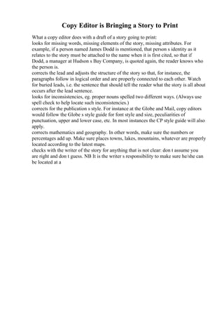 Copy Editor is Bringing a Story to Print
What a copy editor does with a draft of a story going to print:
looks for missing words, missing elements of the story, missing attributes. For
example, if a person named James Dodd is mentioned, that person s identity as it
relates to the story must be attached to the name when it is first cited, so that if
Dodd, a manager at Hudson s Bay Company, is quoted again, the reader knows who
the person is.
corrects the lead and adjusts the structure of the story so that, for instance, the
paragraphs follow in logical order and are properly connected to each other. Watch
for buried leads, i.e. the sentence that should tell the reader what the story is all about
occurs after the lead sentence.
looks for inconsistencies, eg. proper nouns spelled two different ways. (Always use
spell check to help locate such inconsistencies.)
corrects for the publication s style. For instance at the Globe and Mail, copy editors
would follow the Globe s style guide for font style and size, peculiarities of
punctuation, upper and lower case, etc. In most instances the CP style guide will also
apply.
corrects mathematics and geography. In other words, make sure the numbers or
percentages add up. Make sure places towns, lakes, mountains, whatever are properly
located according to the latest maps.
checks with the writer of the story for anything that is not clear: don t assume you
are right and don t guess. NB It is the writer s responsibility to make sure he/she can
be located at a
 
