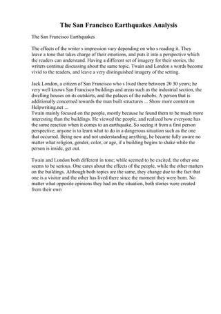 The San Francisco Earthquakes Analysis
The San Francisco Earthquakes
The effects of the writer s impression vary depending on who s reading it. They
leave a tone that takes charge of their emotions, and puts it into a perspective which
the readers can understand. Having a different set of imagery for their stories, the
writers continue discussing about the same topic. Twain and London s words become
vivid to the readers, and leave a very distinguished imagery of the setting.
Jack London, a citizen of San Francisco who s lived there between 20 30 years; he
very well knows San Francisco buildings and areas such as the industrial section, the
dwelling houses on its outskirts, and the palaces of the nabobs. A person that is
additionally concerned towards the man built structures ... Show more content on
Helpwriting.net ...
Twain mainly focused on the people, mostly because he found them to be much more
interesting than the buildings. He viewed the people, and realized how everyone has
the same reaction when it comes to an earthquake. So seeing it from a first person
perspective, anyone is to learn what to do in a dangerous situation such as the one
that occurred. Being new and not understanding anything, he became fully aware no
matter what religion, gender, color, or age, if a building begins to shake while the
person is inside, get out.
Twain and London both different in tone; while seemed to be excited, the other one
seems to be serious. One cares about the effects of the people, while the other matters
on the buildings. Although both topics are the same, they change due to the fact that
one is a visitor and the other has lived there since the moment they were born. No
matter what opposite opinions they had on the situation, both stories were created
from their own
 