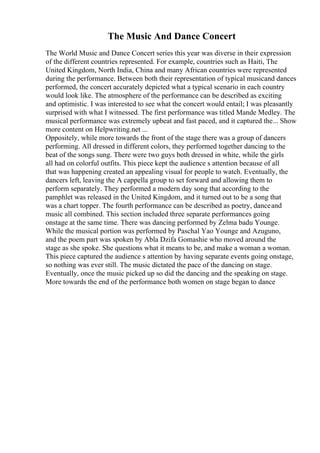 The Music And Dance Concert
The World Music and Dance Concert series this year was diverse in their expression
of the different countries represented. For example, countries such as Haiti, The
United Kingdom, North India, China and many African countries were represented
during the performance. Between both their representation of typical musicand dances
performed, the concert accurately depicted what a typical scenario in each country
would look like. The atmosphere of the performance can be described as exciting
and optimistic. I was interested to see what the concert would entail; I was pleasantly
surprised with what I witnessed. The first performance was titled Mande Medley. The
musical performance was extremely upbeat and fast paced, and it captured the... Show
more content on Helpwriting.net ...
Oppositely, while more towards the front of the stage there was a group of dancers
performing. All dressed in different colors, they performed together dancing to the
beat of the songs sung. There were two guys both dressed in white, while the girls
all had on colorful outfits. This piece kept the audience s attention because of all
that was happening created an appealing visual for people to watch. Eventually, the
dancers left, leaving the A cappella group to set forward and allowing them to
perform separately. They performed a modern day song that according to the
pamphlet was released in the United Kingdom, and it turned out to be a song that
was a chart topper. The fourth performance can be described as poetry, danceand
music all combined. This section included three separate performances going
onstage at the same time. There was dancing performed by Zelma badu Younge.
While the musical portion was performed by Paschal Yao Younge and Azuguno,
and the poem part was spoken by Abla Dzifa Gomashie who moved around the
stage as she spoke. She questions what it means to be, and make a woman a woman.
This piece captured the audience s attention by having separate events going onstage,
so nothing was ever still. The music dictated the pace of the dancing on stage.
Eventually, once the music picked up so did the dancing and the speaking on stage.
More towards the end of the performance both women on stage began to dance
 