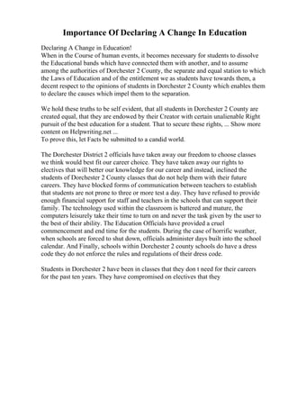 Importance Of Declaring A Change In Education
Declaring A Change in Education!
When in the Course of human events, it becomes necessary for students to dissolve
the Educational bands which have connected them with another, and to assume
among the authorities of Dorchester 2 County, the separate and equal station to which
the Laws of Education and of the entitlement we as students have towards them, a
decent respect to the opinions of students in Dorchester 2 County which enables them
to declare the causes which impel them to the separation.
We hold these truths to be self evident, that all students in Dorchester 2 County are
created equal, that they are endowed by their Creator with certain unalienable Right
pursuit of the best education for a student. That to secure these rights, ... Show more
content on Helpwriting.net ...
To prove this, let Facts be submitted to a candid world.
The Dorchester District 2 officials have taken away our freedom to choose classes
we think would best fit our career choice. They have taken away our rights to
electives that will better our knowledge for our career and instead, inclined the
students of Dorchester 2 County classes that do not help them with their future
careers. They have blocked forms of communication between teachers to establish
that students are not prone to three or more test a day. They have refused to provide
enough financial support for staff and teachers in the schools that can support their
family. The technology used within the classroom is battered and mature, the
computers leisurely take their time to turn on and never the task given by the user to
the best of their ability. The Education Officials have provided a cruel
commencement and end time for the students. During the case of horrific weather,
when schools are forced to shut down, officials administer days built into the school
calendar. And Finally, schools within Dorchester 2 county schools do have a dress
code they do not enforce the rules and regulations of their dress code.
Students in Dorchester 2 have been in classes that they don t need for their careers
for the past ten years. They have compromised on electives that they
 
