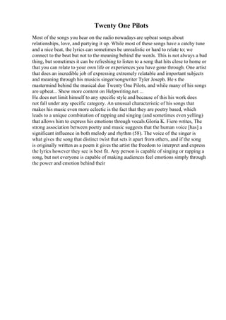 Twenty One Pilots
Most of the songs you hear on the radio nowadays are upbeat songs about
relationships, love, and partying it up. While most of these songs have a catchy tune
and a nice beat, the lyrics can sometimes be unrealistic or hard to relate to; we
connect to the beat but not to the meaning behind the words. This is not always a bad
thing, but sometimes it can be refreshing to listen to a song that hits close to home or
that you can relate to your own life or experiences you have gone through. One artist
that does an incredible job of expressing extremely relatable and important subjects
and meaning through his musicis singer/songwriter Tyler Joseph. He s the
mastermind behind the musical duo Twenty One Pilots, and while many of his songs
are upbeat... Show more content on Helpwriting.net ...
He does not limit himself to any specific style and because of this his work does
not fall under any specific category. An unusual characteristic of his songs that
makes his music even more eclectic is the fact that they are poetry based, which
leads to a unique combination of rapping and singing (and sometimes even yelling)
that allows him to express his emotions through vocals.Gloria K. Fiero writes, The
strong association between poetry and music suggests that the human voice [has] a
significant influence in both melody and rhythm (58). The voice of the singer is
what gives the song that distinct twist that sets it apart from others, and if the song
is originally written as a poem it gives the artist the freedom to interpret and express
the lyrics however they see is best fit. Any person is capable of singing or rapping a
song, but not everyone is capable of making audiences feel emotions simply through
the power and emotion behind their
 