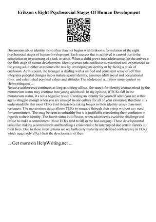 Erikson s Eight Psychosocial Stages Of Human Development
Discussions about identity most often than not begins with Erikson s formulation of the eight
psychosocial stages of human development. Each success that is achieved is caused due to the
completion or overcoming of a task or crisis. When a child grows into adolescence, he/she arrives at
the fifth stage of human development. Identityversus role confusion is examined and experienced as
the young adult either overcomes the task by developing an identity or by facing a crisis of
confusion. At this point, the teenager is dealing with a unified and consistent sense of self that
integrates pubertal changes into a mature sexual identity, assumes adult social and occupational
roles, and established personal values and attitudes The adolescent is... Show more content on
Helpwriting.net ...
Because adolescence continues as long as society allows, the search for identity characterized by the
moratorium status may continue into young adulthood. In my opinion, if TCKs fall in the
moratorium status, it s not a negative result. Creating an identity for yourself when you are at that
age is struggle enough when you are situated in one culture for all of your existence; therefore it is
understandable that most TCKs find themselves taking longer in their identity crises than most
teenagers. The moratorium status allows TCKs to struggle through their crises without any need
for commitment. This may be seen as unhealthy but it is justifiable considering their confusion in
regards to their identity. The fourth status is diffusion, when adolescents avoid the challenge and
refuse to make a commitment. Most TCKs tend to fall in the last category. These developmental
tasks like making a commitment and handling a crisis tend to be interrupted due certain factors in
their lives. Due to these interruptions we see both early maturity and delayed adolescence in TCKs
which negatively affect their the development of their
... Get more on HelpWriting.net ...
 