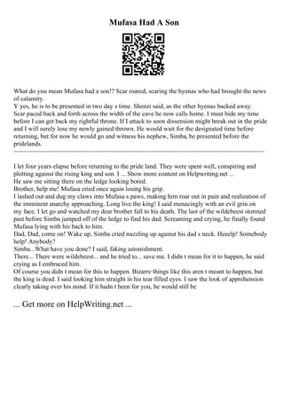 Mufasa Had A Son
What do you mean Mufasa had a son!? Scar roared, scaring the hyenas who had brought the news
of calamity.
Y yes, he is to be presented in two day s time. Shenzi said, as the other hyenas backed away.
Scar paced back and forth across the width of the cave he now calls home. I must bide my time
before I can get back my rightful throne. If I attack to soon dissension might break out in the pride
and I will surely lose my newly gained thrown. He would wait for the designated time before
returning, but for now he would go and witness his nephew, Simba, be presented before the
pridelands.
~~~~~~~~~~~~~~~~~~~~~~~~~~~~~~~~~~~~~~~~~~~~~~~~~~~~~~~~~~~~~~~~~~~~~~~~
I let four years elapse before returning to the pride land. They were spent well, conspiring and
plotting against the rising king and son. I ... Show more content on Helpwriting.net ...
He saw me sitting there on the ledge looking bored.
Brother, help me! Mufasa cried once again losing his grip.
I lashed out and dug my claws into Mufasa s paws, making him roar out in pain and realization of
the imminent anarchy approaching. Long live the king! I said menacingly with an evil grin on
my face. I let go and watched my dear brother fall to his death. The last of the wildebeest stormed
past before Simba jumped off of the ledge to find his dad. Screaming and crying, he finally found
Mufasa lying with his back to him.
Dad, Dad, come on! Wake up, Simba cried nuzzling up against his dad s neck. Heeelp! Somebody
help! Anybody?
Simba...What have you done? I said, faking astonishment.
There... There were wildebeest... and he tried to... save me. I didn t mean for it to happen, he said
crying as I embraced him.
Of course you didn t mean for this to happen. Bizarre things like this aren t meant to happen, but
the king is dead. I said looking him straight in his tear filled eyes. I saw the look of apprehension
clearly taking over his mind. If it hadn t been for you, he would still be
... Get more on HelpWriting.net ...
 
