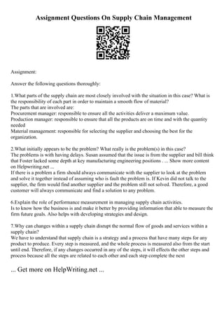 Assignment Questions On Supply Chain Management
Assignment:
Answer the following questions thoroughly:
1.What parts of the supply chain are most closely involved with the situation in this case? What is
the responsibility of each part in order to maintain a smooth flow of material?
The parts that are involved are:
Procurement manager: responsible to ensure all the activities deliver a maximum value.
Production manager: responsible to ensure that all the products are on time and with the quantity
needed
Material management: responsible for selecting the supplier and choosing the best for the
organization.
2.What initially appears to be the problem? What really is the problem(s) in this case?
The problems is with having delays. Susan assumed that the issue is from the supplier and bill think
that Foster lacked some depth at key manufacturing engineering positions . ... Show more content
on Helpwriting.net ...
If there is a problem a firm should always communicate with the supplier to look at the problem
and solve it together instead of assuming who is fault the problem is. If Kevin did not talk to the
supplier, the firm would find another supplier and the problem still not solved. Therefore, a good
customer will always communicate and find a solution to any problem.
6.Explain the role of performance measurement in managing supply chain activities.
Is to know how the business is and make it better by providing information that able to measure the
firm future goals. Also helps with developing strategies and design.
7.Why can changes within a supply chain disrupt the normal flow of goods and services within a
supply chain?
We have to understand that supply chain is a strategy and a process that have many steps for any
product to produce. Every step is measured, and the whole process is measured also from the start
until end. Therefore, if any changes occurred in any of the steps, it will effects the other steps and
process because all the steps are related to each other and each step complete the next
... Get more on HelpWriting.net ...
 