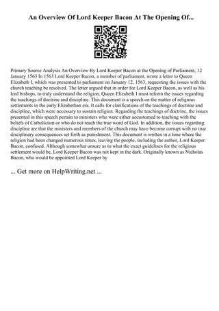 An Overview Of Lord Keeper Bacon At The Opening Of...
Primary Source Analysis An Overview By Lord Keeper Bacon at the Opening of Parliament, 12
January 1563 In 1563 Lord Keeper Bacon, a member of parliament, wrote a letter to Queen
Elizabeth I, which was presented to parliament on January 12, 1563, requesting the issues with the
church teaching be resolved. The letter argued that in order for Lord Keeper Bacon, as well as his
lord bishops, to truly understand the religion, Queen Elizabeth I must reform the issues regarding
the teachings of doctrine and discipline. This document is a speech on the matter of religious
settlements in the early Elizabethan era. It calls for clarifications of the teachings of doctrine and
discipline, which were necessary to sustain religion. Regarding the teachings of doctrine, the issues
presented in this speech pertain to ministers who were either accustomed to teaching with the
beliefs of Catholicism or who do not teach the true word of God. In addition, the issues regarding
discipline are that the ministers and members of the church may have become corrupt with no true
disciplinary consequences set forth as punishment. This document is written in a time where the
religion had been changed numerous times, leaving the people, including the author, Lord Keeper
Bacon, confused. Although somewhat unsure as to what the exact guidelines for the religious
settlement would be, Lord Keeper Bacon was not kept in the dark. Originally known as Nicholas
Bacon, who would be appointed Lord Keeper by
... Get more on HelpWriting.net ...
 
