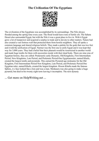The Civilization Of The Egyptians
The civilization of the Egyptians was accomplished by its surroundings. The Nile always
flooded among the spring time every year. The flood would leave tons of fertile silt. The Sahara
Desert also surrounded Egypt, but with the Nile it was a great place to live in. With it Egypt
grew a lot of manpower and acquired a surplus to trade and to devote to other matters. Nature had
also created a vast fortress wall that protected them from hostile neighbors. They all spoke a
common language and shared religious beliefs. They made a palette for the gods that was two feet
and it told the unification of Egypt. Narmer was the first one to unify Egypt and it was kept that
way for 3,000 years. They had a belief that their pharaoh would be resurrected in another world
and made huge tombs for them with necessities inside with their dead body. There are nine eras of
Egyptian history, they are called: Predynastic early Dynastic, Old Kingdoms, First Intermediate
Period, New Kingdoms, Late Period, and Ptolemaic Period.One Egyptiansruler, named Khufu,
created the largest tombs and pyramids. This earned the Pyramid age nickname for the Old
Kingdom, First Intermediate Period New Kingdom, Late Period, and Ptolemaic Period.One
Egyptian ruler, named Khufu, created the largest kingdom. Hisson Khafra made the famous
Sphinx, it s face looked like a lion and was a man. Menkauru was also going to make a huge
pyramid, but died in his twenty eight term leaving it incomplete. The next dynasty
... Get more on HelpWriting.net ...
 