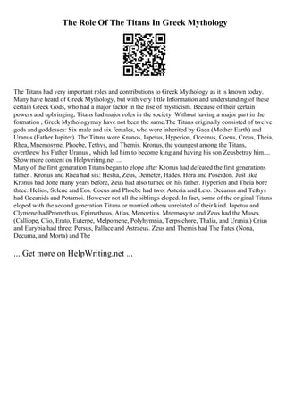 The Role Of The Titans In Greek Mythology
The Titans had very important roles and contributions to Greek Mythology as it is known today.
Many have heard of Greek Mythology, but with very little Information and understanding of these
certain Greek Gods, who had a major factor in the rise of mysticism. Because of their certain
powers and upbringing, Titans had major roles in the society. Without having a major part in the
formation , Greek Mythologymay have not been the same.The Titans originally consisted of twelve
gods and goddesses: Six male and six females, who were inherited by Gaea (Mother Earth) and
Uranus (Father Jupiter). The Titans were Kronos, Iapetus, Hyperion, Oceanus, Coeus, Creus, Theia,
Rhea, Mnemosyne, Phoebe, Tethys, and Themis. Kronus, the youngest among the Titans,
overthrew his Father Uranus , which led him to become king and having his son Zeusbetray him....
Show more content on Helpwriting.net ...
Many of the first generation Titans began to elope after Kronus had defeated the first generations
father . Kronus and Rhea had six: Hestia, Zeus, Demeter, Hades, Hera and Poseidon. Just like
Kronus had done many years before, Zeus had also turned on his father. Hyperion and Theia bore
three: Helios, Selene and Eos. Coeus and Phoebe had two: Asteria and Leto. Oceanus and Tethys
had Oceanids and Potamoi. However not all the siblings eloped. In fact, some of the original Titans
eloped with the second generation Titans or married others unrelated of their kind. Iapetus and
Clymene hadPromethius, Epimetheus, Atlas, Menoetius. Mnemosyne and Zeus had the Muses
(Calliope, Clio, Erato, Euterpe, Melpomene, Polyhymnia, Terpsichore, Thalia, and Urania.) Crius
and Eurybia had three: Persus, Pallace and Astraeus. Zeus and Themis had The Fates (Nona,
Decuma, and Morta) and The
... Get more on HelpWriting.net ...
 