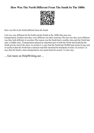 How Was The North Different From The South In The 1800s
How was life in the North different from the South
Life was very different for the North and the South in the 1800s.One area was
transportation.Another area they were different was their economy.The last way they were different
was they both different in societies.The reason was the South had a wealthy class and the North had
only a middle class. Transportation played an important part in both the North and South,but the
North got the end of the straw. In section 6, it says that the North had 20,000 train tracks.It also said
in section 6,that the North had a national road that stretched for hundreds of miles. In section 7,it
says that the South s main transportation was steam boats.In section 7,it also says
... Get more on HelpWriting.net ...
 