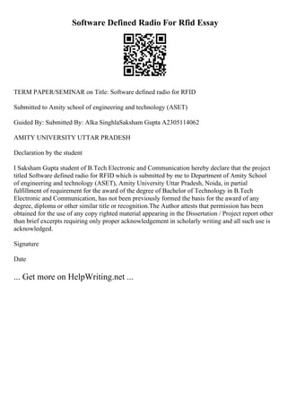Software Defined Radio For Rfid Essay
TERM PAPER/SEMINAR on Title: Software defined radio for RFID
Submitted to Amity school of engineering and technology (ASET)
Guided By: Submitted By: Alka SinghlaSaksham Gupta A2305114062
AMITY UNIVERSITY UTTAR PRADESH
Declaration by the student
I Saksham Gupta student of B.Tech Electronic and Communication hereby declare that the project
titled Software defined radio for RFID which is submitted by me to Department of Amity School
of engineering and technology (ASET), Amity University Uttar Pradesh, Noida, in partial
fulfillment of requirement for the award of the degree of Bachelor of Technology in B.Tech
Electronic and Communication, has not been previously formed the basis for the award of any
degree, diploma or other similar title or recognition.The Author attests that permission has been
obtained for the use of any copy righted material appearing in the Dissertation / Project report other
than brief excerpts requiring only proper acknowledgement in scholarly writing and all such use is
acknowledged.
Signature
Date
... Get more on HelpWriting.net ...
 