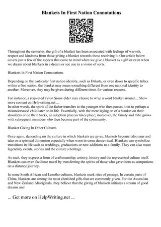Blankets In First Nation Connotations
Throughout the centuries, the gift of a blanket has been associated with feelings of warmth,
respect and kindness from those giving a blanket towards those receiving it. Our article below
covers just a few of the aspects that come to mind when we give a blanket as a gift or even when
we dream about blankets in a dream or see one in a vision of sorts.
Blankets In First Nation Connotations
Depending on the particular first nation identity, such as Dakota, or even down to specific tribes
within a first nation, the blanket may mean something different from one national identity to
another. Moreover, they may be given during different times for various reasons.
For instance, a respected Teton Sioux elder may choose to wrap a wool blanket around ... Show
more content on Helpwriting.net ...
In other words, the spirit of the father transfers to the younger who then passes it on to perhaps a
misunderstood child later on in life. Essentially, with the mere laying on of a blanket on their
shoulders or on their backs, an adoption process takes place; moreover, the family and tribe grows
with subsequent members who then become part of the community.
Blanket Giving In Other Cultures
Once again, depending on the culture in which blankets are given, blankets become talismans and
take on a spiritual dimension especially when worn in some dance ritual. Blankets can symbolize
transitions in life such as weddings, graduations or new additions to a family. They can also mean
legendary events, stories and the culture s heritage.
As such, they express a form of craftsmanship, artistry, history and the represented culture itself.
Blankets can even facilitate travel by transferring the spirits of those who gave them as companions
on a distance journey.
In some South African and Lesotho cultures, blankets mark rites of passage. In certain parts of
China, blankets are among the most cherished gifts that are commonly given. For the Australian
and New Zealand Aboriginals, they believe that the giving of blankets initiates a stream of good
dreams and
... Get more on HelpWriting.net ...
 