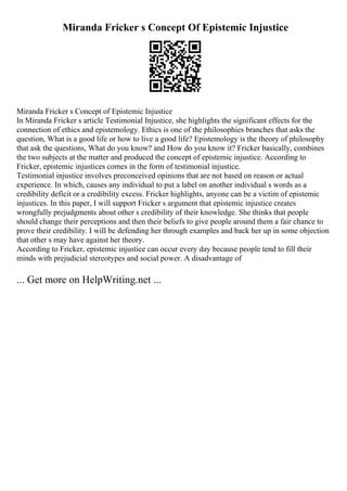 Miranda Fricker s Concept Of Epistemic Injustice
Miranda Fricker s Concept of Epistemic Injustice
In Miranda Fricker s article Testimonial Injustice, she highlights the significant effects for the
connection of ethics and epistemology. Ethics is one of the philosophies branches that asks the
question, What is a good life or how to live a good life? Epistemology is the theory of philosophy
that ask the questions, What do you know? and How do you know it? Fricker basically, combines
the two subjects at the matter and produced the concept of epistemic injustice. According to
Fricker, epistemic injustices comes in the form of testimonial injustice.
Testimonial injustice involves preconceived opinions that are not based on reason or actual
experience. In which, causes any individual to put a label on another individual s words as a
credibility deficit or a credibility excess. Fricker highlights, anyone can be a victim of epistemic
injustices. In this paper, I will support Fricker s argument that epistemic injustice creates
wrongfully prejudgments about other s credibility of their knowledge. She thinks that people
should change their perceptions and then their beliefs to give people around them a fair chance to
prove their credibility. I will be defending her through examples and back her up in some objection
that other s may have against her theory.
According to Fricker, epistemic injustice can occur every day because people tend to fill their
minds with prejudicial stereotypes and social power. A disadvantage of
... Get more on HelpWriting.net ...
 