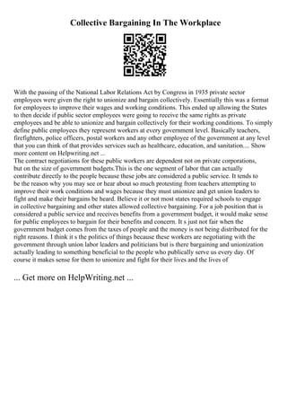 Collective Bargaining In The Workplace
With the passing of the National Labor Relations Act by Congress in 1935 private sector
employees were given the right to unionize and bargain collectively. Essentially this was a format
for employees to improve their wages and working conditions. This ended up allowing the States
to then decide if public sector employees were going to receive the same rights as private
employees and be able to unionize and bargain collectively for their working conditions. To simply
define public employees they represent workers at every government level. Basically teachers,
firefighters, police officers, postal workers and any other employee of the government at any level
that you can think of that provides services such as healthcare, education, and sanitation.... Show
more content on Helpwriting.net ...
The contract negotiations for these public workers are dependent not on private corporations,
but on the size of government budgets.This is the one segment of labor that can actually
contribute directly to the people because these jobs are considered a public service. It tends to
be the reason why you may see or hear about so much protesting from teachers attempting to
improve their work conditions and wages because they must unionize and get union leaders to
fight and make their bargains be heard. Believe it or not most states required schools to engage
in collective bargaining and other states allowed collective bargaining. For a job position that is
considered a public service and receives benefits from a government budget, it would make sense
for public employees to bargain for their benefits and concern. It s just not fair when the
government budget comes from the taxes of people and the money is not being distributed for the
right reasons. I think it s the politics of things because these workers are negotiating with the
government through union labor leaders and politicians but is there bargaining and unionization
actually leading to something beneficial to the people who publically serve us every day. Of
course it makes sense for them to unionize and fight for their lives and the lives of
... Get more on HelpWriting.net ...
 