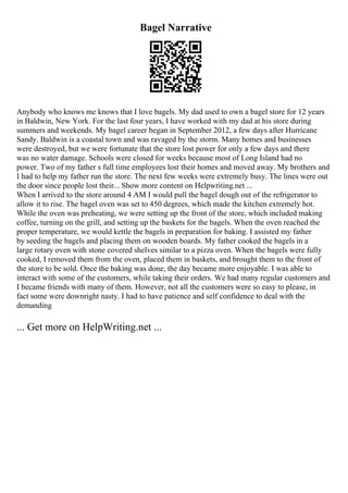 Bagel Narrative
Anybody who knows me knows that I love bagels. My dad used to own a bagel store for 12 years
in Baldwin, New York. For the last four years, I have worked with my dad at his store during
summers and weekends. My bagel career began in September 2012, a few days after Hurricane
Sandy. Baldwin is a coastal town and was ravaged by the storm. Many homes and businesses
were destroyed, but we were fortunate that the store lost power for only a few days and there
was no water damage. Schools were closed for weeks because most of Long Island had no
power. Two of my father s full time employees lost their homes and moved away. My brothers and
I had to help my father run the store. The next few weeks were extremely busy. The lines were out
the door since people lost their... Show more content on Helpwriting.net ...
When I arrived to the store around 4 AM I would pull the bagel dough out of the refrigerator to
allow it to rise. The bagel oven was set to 450 degrees, which made the kitchen extremely hot.
While the oven was preheating, we were setting up the front of the store, which included making
coffee, turning on the grill, and setting up the baskets for the bagels. When the oven reached the
proper temperature, we would kettle the bagels in preparation for baking. I assisted my father
by seeding the bagels and placing them on wooden boards. My father cooked the bagels in a
large rotary oven with stone covered shelves similar to a pizza oven. When the bagels were fully
cooked, I removed them from the oven, placed them in baskets, and brought them to the front of
the store to be sold. Once the baking was done, the day became more enjoyable. I was able to
interact with some of the customers, while taking their orders. We had many regular customers and
I became friends with many of them. However, not all the customers were so easy to please, in
fact some were downright nasty. I had to have patience and self confidence to deal with the
demanding
... Get more on HelpWriting.net ...
 