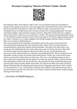 Personal Conspiracy Theories Of Kurt Cobain s Death
Kurt Donald Cobain, born February 20th in 1967, was an American musician who helped to
launch the 90 s grunge movement. As the lead singer of the rock band Nirvana, Kurt wrote many
hits like Smells like Teen Spirit. On April 5th, 1994 Kurt s body was found in his Lake
Washington home in Seattle along with a suicide note and a box of drug paraphernalia. Of course
with famous deaths, comes personal conspiracy theories. Many Kurt Cobain fans have sought to
believe that Cobain s death was not a suicide but a murder. The question haunting thousands of fans
is: who killed the young musician? In spite of the many theories of Cobain s death pointing towards
his widow, Courtney Love, Cobain struggled with suicidal thoughts and had a history of mental...
Show more content on Helpwriting.net ...
Kurt was devastated by the separation of his parents and he often wrote in his journals how
much he hated his parents because they hated each other. Many of Kurt s friends and peers
revealed that Kurt would often mention suicide and death. Like many of his idols from a very
young age, Kurt killed himself in the midst of his prime years in his life and career. When Kurt
was much younger he had walked to school like he did every day. On this particular day,
however, he came upon the body of a young boy who had hung himself. The boy turned out to be
the brother of Kurt s friend. He sat there and watched the boy s body twist in the wind for hours
until he was forced by administrators to look away. This was a very defining moment in Kurt s
life in which left a long lasting suicidal imprint. From that day forward Cobain s friends note that
Kurt talked about suicide every day and the boy who hung himself. Kurt would often play games
involving him acting out many deaths and suicides. His journal was filled with entries involving
killing of harming himself and hating all human kind. In a biography about Kurt Cobain, Charles
R. Cross declares in a way, with the full on embrace of his addiction, Kurt had chosen not only to
quit Nirvana but to quit the rest of his life as well. When Courtney told him that he could no longer
do drugs in their house, he
... Get more on HelpWriting.net ...
 