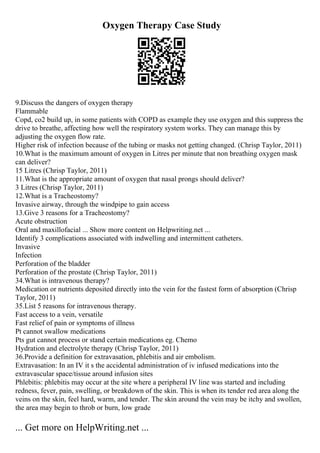 Oxygen Therapy Case Study
9.Discuss the dangers of oxygen therapy
Flammable
Copd, co2 build up, in some patients with COPD as example they use oxygen and this suppress the
drive to breathe, affecting how well the respiratory system works. They can manage this by
adjusting the oxygen flow rate.
Higher risk of infection because of the tubing or masks not getting changed. (Chrisp Taylor, 2011)
10.What is the maximum amount of oxygen in Litres per minute that non breathing oxygen mask
can deliver?
15 Litres (Chrisp Taylor, 2011)
11.What is the appropriate amount of oxygen that nasal prongs should deliver?
3 Litres (Chrisp Taylor, 2011)
12.What is a Tracheostomy?
Invasive airway, through the windpipe to gain access
13.Give 3 reasons for a Tracheostomy?
Acute obstruction
Oral and maxillofacial ... Show more content on Helpwriting.net ...
Identify 3 complications associated with indwelling and intermittent catheters.
Invasive
Infection
Perforation of the bladder
Perforation of the prostate (Chrisp Taylor, 2011)
34.What is intravenous therapy?
Medication or nutrients deposited directly into the vein for the fastest form of absorption (Chrisp
Taylor, 2011)
35.List 5 reasons for intravenous therapy.
Fast access to a vein, versatile
Fast relief of pain or symptoms of illness
Pt cannot swallow medications
Pts gut cannot process or stand certain medications eg. Chemo
Hydration and electrolyte therapy (Chrisp Taylor, 2011)
36.Provide a definition for extravasation, phlebitis and air embolism.
Extravasation: In an IV it s the accidental administration of iv infused medications into the
extravascular space/tissue around infusion sites
Phlebitis: phlebitis may occur at the site where a peripheral IV line was started and including
redness, fever, pain, swelling, or breakdown of the skin. This is when its tender red area along the
veins on the skin, feel hard, warm, and tender. The skin around the vein may be itchy and swollen,
the area may begin to throb or burn, low grade
... Get more on HelpWriting.net ...
 