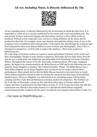 All Art, Including Music, Is Directly Influenced By The
All art, including music, is directly influenced by the environment in which the artist lives. It is
impossible to create art in a vacuum, unaffected by the society and events surrounding you. The
time period, location, and social changes and innovations can have a direct effect on the art
produced. Political events, especially wars, can have a strong influence on the music and art
produced at that time. For example, music may become more patriotic during a time of war as the
composers strive to publicize their national pride. I will explore this idea through the composer Igor
Stravinskyand his three most famous ballets in terms of music and choreography. Since I have a
retrospective perspective, I will be able to analyze the situation... Show more content on
Helpwriting.net ...
His wide range of locations creates an expansive social and political influence on his works and
their choreography. Similar to many famous composers, Stravinsky did not study music from the
time he was a small child, but studied law and philosophy at St Petersburg University (Taruskin,
White). Throughout the course of his life, Stravinsky composed almost 100 works, ranging in
genres. He began to be commissioned by the Ballet Russes in 1909 and by the following year was
asked by Serge Diaghilev to produce The Firebird (Taruskin, White). The Ballet Russes was a
Paris ballet company run by Serge Diaghilev that was known for its creative and inventive
performances. Many people did not like the Ballet Russes innovative style and chose to watch
classic ballet companies instead in order to continue the classical style that many believed ballet
should express. However, Diaghilev was determined to do something unique with his ballet
company and they made their performances extremely modern (Lockspeiser). The Firebird was
the work that set Stravinsky s career on fire, and allowed his name to become spoken with
respect and fame. It premiered at the Paris Opera on June 25, 1910. It may have been fate that this
commission was offered to Stravinsky because it is said that the Ballet Russes originally
commissioned another composer for this piece, but that his slow progress forced them to offer it to
... Get more on HelpWriting.net ...
 