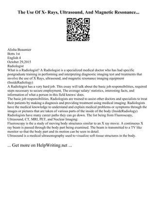 The Use Of X- Rays, Ultrasound, And Magnetic Resonance...
Alisha Beaumier
Botts 1st
English 4
October 29,2015
Radiologist
What is a Radiologist? A Radiologist is a specialized medical doctor who has had specific
postgraduate training in performing and interpreting diagnostic imaging test and treatments that
involve the use of X Rays, ultrasound, and magnetic resonance imaging equipment
(InsideRadiology)
A Radiologist has a very hard job. This essay will talk about the basic job responsibilities, required
steps necessary to secure employment, The average salary/ statistics, interesting facts, and
information of what a person in this field knows/ does.
The basic job responsibilities. Radiologists are trained to assist other doctors and specialists to treat
their patients by making a diagnosis and providing treatment using medical imaging. Radiologists
have the medical knowledge to understand and explain medical problems or symptoms through the
images or pictures that are taken of various parts of the inside of the body (InsideRadiology)
Radiologists have many career paths they can go down. The list being from Fluoroscopy,
Ultrasound, CT, MRI, PET, and Nuclear Imaging:
Fluoroscopy is the a study of moving body structures similar to an X ray movie. A continuous X
ray beam is passed through the body part being examined. The beam is transmitted to a TV like
monitor so that the body part and its motion can be seen in detail.
Ultrasound is a medical ultrasonography used to visualize soft tissue structures in the body.
... Get more on HelpWriting.net ...
 