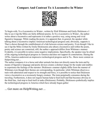 Compare And Contrast To A Locomotive In Winter
To begin with, To a Locomotive in Winter , written by Walt Whitman and Emily Dickinson s I
like to see it lap the Miles are fairly different poems. In To a Locomotive in Winter , the author
writes about a locomotive and represents it in rather a positive way, using strong and vivid
figurative language. While reading the poem, it is apparent that, in general, the speaker while
talking about a locomotive implies American technological progress and, obviously, supports it.
That is shown through the establishment of a link between science and poetry. Even though I like to
see it lap the Miles written by Emily Dickinsonis also about a locomotive and within the poem,
poetry and science are connected, still, the author s approach differs from Whitman s manner.
Evidently, it is possible to notice some negative implications. Specifically, the speaker may be afraid
of the ongoing technological progress in America and does not support its connotations. During the
1870s, America underwent an impressive technological progress and in To... Show more content on
Helpwriting.net ...
The author compares it to a horse and other animals but does not directly name the train and by
means of figurative language and poetic devices creates a distinct image for the reader and enables
to experience the feelings of the narrator. Dickinson s manner slightly differ from the manner of
Whitman even though their themes are corresponding. In particular, while Whitman observes a
train with admiration and respect to its strength and force, it is possible to notice that Dickinson
views a locomotive as a ravenously hungry creature. The train perpetually consumes during the
traveling. Furthermore, it does not require human help to feed itself and that becomes obvious in
the third line, And stop to feed itself at tanks (Dickinson). Probably, Dickinson symbolically implies
the technological progress in America which have already begun gather
... Get more on HelpWriting.net ...
 