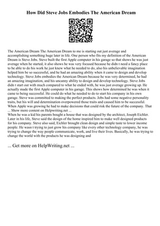 How Did Steve Jobs Embodies The American Dream
The American Dream The American Dream to me is starting out just average and
accomplishing something huge later in life. One person who fits my definition of the American
Dream is Steve Jobs. Steve built the first Apple computer in his garage so that shows he was just
average when he started, it also shows he was very focused because he didn t need a fancy place
to be able to do his work he just knew what he needed to do, also his unbelievable imagination
helped him be so successful, and he had an amazing ability when it came to design and develop
technology. Steve Jobs embodies the American Dream because he was very determined, he had
an amazing imagination, and his uncanny ability to design and develop technology. Steve Jobs
didn t start out with much compared to what he ended with, he was just average growing up. He
actually made the first Apple computer in his garage. This shows how determined he was when it
came to being successful. He could do what he needed to do to start his company in his own
garage. Steve was committed to making the perfect products. Jobs had some negative personality
traits, but his will and determination overpowered those traits and caused him to be successful.
When Apple was growing he had to make decisions that could risk the future of the company. That
... Show more content on Helpwriting.net ...
When he was a kid his parents bought a house that was designed by the architect, Joseph Eichler.
Later in his life, Steve said the design of the home inspired him to make well designed products
for his company. Steve also said, Eichler brought clean design and simple taste to lower income
people. He wasn t trying to just grow his company like every other technology company, he was
trying to change the way people communicate, work, and live their lives. Basically, he was trying to
change the world with the products he was designing and
... Get more on HelpWriting.net ...
 