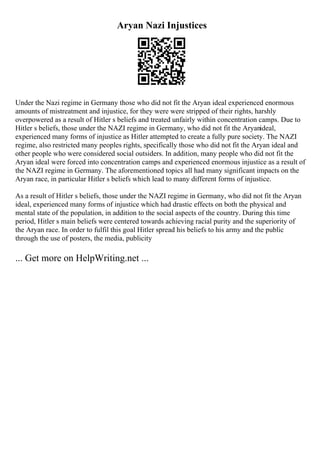Aryan Nazi Injustices
Under the Nazi regime in Germany those who did not fit the Aryan ideal experienced enormous
amounts of mistreatment and injustice, for they were were stripped of their rights, harshly
overpowered as a result of Hitler s beliefs and treated unfairly within concentration camps. Due to
Hitler s beliefs, those under the NAZI regime in Germany, who did not fit the Aryanideal,
experienced many forms of injustice as Hitler attempted to create a fully pure society. The NAZI
regime, also restricted many peoples rights, specifically those who did not fit the Aryan ideal and
other people who were considered social outsiders. In addition, many people who did not fit the
Aryan ideal were forced into concentration camps and experienced enormous injustice as a result of
the NAZI regime in Germany. The aforementioned topics all had many significant impacts on the
Aryan race, in particular Hitler s beliefs which lead to many different forms of injustice.
As a result of Hitler s beliefs, those under the NAZI regime in Germany, who did not fit the Aryan
ideal, experienced many forms of injustice which had drastic effects on both the physical and
mental state of the population, in addition to the social aspects of the country. During this time
period, Hitler s main beliefs were centered towards achieving racial purity and the superiority of
the Aryan race. In order to fulfil this goal Hitler spread his beliefs to his army and the public
through the use of posters, the media, publicity
... Get more on HelpWriting.net ...
 