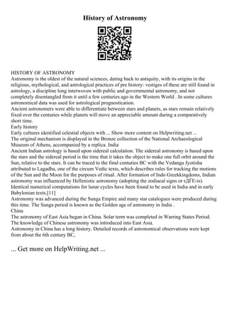 History of Astronomy
HISTORY OF ASTRONOMY
Astronomy is the oldest of the natural sciences, dating back to antiquity, with its origins in the
religious, mythological, and astrological practices of pre history: vestiges of these are still found in
astrology, a discipline long interwoven with public and governmental astronomy, and not
completely disentangled from it until a few centuries ago in the Western World . In some cultures
astronomical data was used for astrological prognostication.
Ancient astronomers were able to differentiate between stars and planets, as stars remain relatively
fixed over the centuries while planets will move an appreciable amount during a comparatively
short time.
Early history
Early cultures identified celestial objects with ... Show more content on Helpwriting.net ...
The original mechanism is displayed in the Bronze collection of the National Archaeological
Museum of Athens, accompanied by a replica. India
Ancient Indian astrology is based upon sidereal calculation. The sidereal astronomy is based upon
the stars and the sidereal period is the time that it takes the object to make one full orbit around the
Sun, relative to the stars. It can be traced to the final centuries BC with the Vedanga Jyotisha
attributed to Lagadha, one of the circum Vedic texts, which describes rules for tracking the motions
of the Sun and the Moon for the purposes of ritual. After formation of Indo Greekkingdoms, Indian
astronomy was influenced by Hellenistic astronomy (adopting the zodiacal signs or rДЃЕ›is).
Identical numerical computations for lunar cycles have been found to be used in India and in early
Babylonian texts.[11]
Astronomy was advanced during the Sunga Empire and many star catalogues were produced during
this time. The Sunga period is known as the Golden age of astronomy in India .
China
The astronomy of East Asia began in China. Solar term was completed in Warring States Period.
The knowledge of Chinese astronomy was introduced into East Asia.
Astronomy in China has a long history. Detailed records of astronomical observations were kept
from about the 6th century BC,
... Get more on HelpWriting.net ...
 