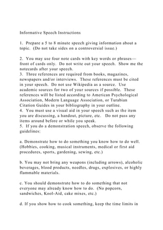 Informative Speech Instructions
1. Prepare a 5 to 8 minute speech giving information about a
topic. (Do not take sides on a controversial issue.)
2. You may use four note cards with key words or phrases—
front of cards only. Do not write out your speech. Show me the
notecards after your speech.
3. Three references are required from books, magazines,
newspapers and/or interviews. These references must be cited
in your speech. Do not use Wikipedia as a source. Use
academic sources for two of your sources if possible. These
references will be listed according to American Psychological
Association, Modern Language Association, or Turabian
Citation Guides in your bibliography in your outline.
4. You must use a visual aid in your speech such as the item
you are discussing, a handout, picture, etc. Do not pass any
items around before or while you speak.
5. If you do a demonstration speech, observe the following
guidelines:
a. Demonstrate how to do something you know how to do well.
(Hobbies, cooking, musical instruments, medical or first aid
procedures, sports, gardening, sewing, etc.)
b. You may not bring any weapons (including arrows), alcoholic
beverages, blood products, needles, drugs, explosives, or highly
flammable materials.
c. You should demonstrate how to do something that not
everyone may already know how to do. (No popcorn,
sandwiches, Kool-Aid, cake mixes, etc.)
d. If you show how to cook something, keep the time limits in
 