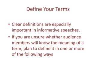 Define Your TermsClear definitions are especially important in informative speeches.If you are unsure whether audience members will know the meaning of a term, plan to define it in one or more of the following ways