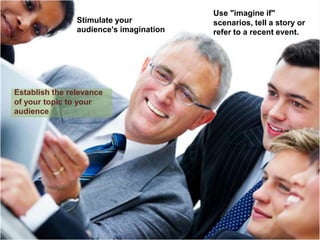 Stimulate your audience's imagination Use "imagine if" scenarios, tell a story or refer to a recent event.Establish the relevance of your topic to your audience