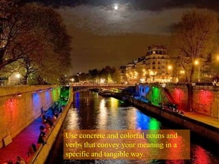 Use concrete and colorful nouns and verbs that convey your meaning in a specific and tangible way.