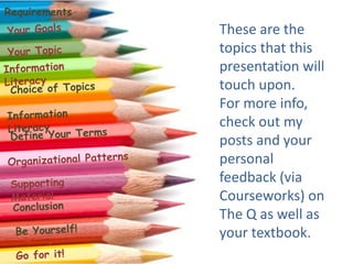 RequirementsThese are the topics that this presentation will touch upon.For more info, check out my posts and your personal feedback (via Courseworks) on The Q as well as your textbook.Your GoalsYour TopicInformation LiteracyChoice of TopicsInformation LiteracyDefine Your TermsOrganizational PatternsSupporting MaterialConclusionBe Yourself!Go for it!