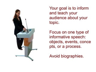 Your goal is to inform and teach your audience about your topic.   Focus on one type of informative speech: objects, events, concepts, or a process.   Avoid biographies.