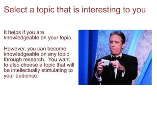 Select a topic that is interesting to youIt helps if you are knowledgeable on your topic.  However, you can become knowledgeable on any topic through research.  You want to also choose a topic that will be intellectually stimulating to your audience.  