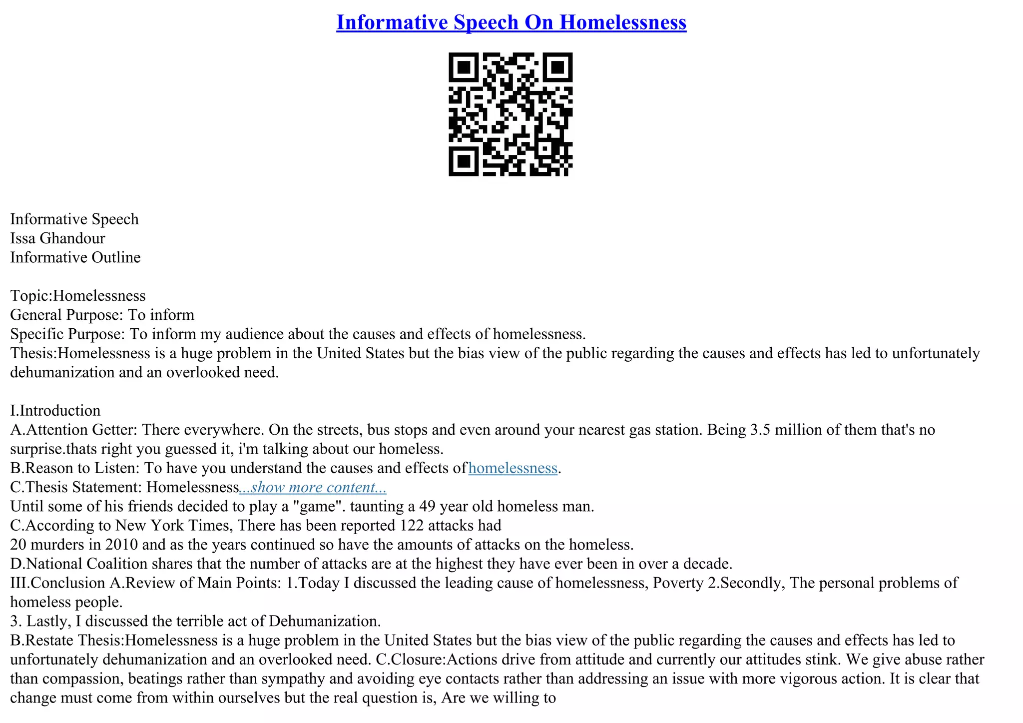 Informative Speech On Homelessness
Informative Speech
Issa Ghandour
Informative Outline
Topic:Homelessness
General Purpose: To inform
Specific Purpose: To inform my audience about the causes and effects of homelessness.
Thesis:Homelessness is a huge problem in the United States but the bias view of the public regarding the causes and effects has led to unfortunately
dehumanization and an overlooked need.
I.Introduction
A.Attention Getter: There everywhere. On the streets, bus stops and even around your nearest gas station. Being 3.5 million of them that's no
surprise.thats right you guessed it, i'm talking about our homeless.
B.Reason to Listen: To have you understand the causes and effects ofhomelessness.
C.Thesis Statement: Homelessness...show more content...
Until some of his friends decided to play a "game". taunting a 49 year old homeless man.
C.According to New York Times, There has been reported 122 attacks had
20 murders in 2010 and as the years continued so have the amounts of attacks on the homeless.
D.National Coalition shares that the number of attacks are at the highest they have ever been in over a decade.
III.Conclusion A.Review of Main Points: 1.Today I discussed the leading cause of homelessness, Poverty 2.Secondly, The personal problems of
homeless people.
3. Lastly, I discussed the terrible act of Dehumanization.
B.Restate Thesis:Homelessness is a huge problem in the United States but the bias view of the public regarding the causes and effects has led to
unfortunately dehumanization and an overlooked need. C.Closure:Actions drive from attitude and currently our attitudes stink. We give abuse rather
than compassion, beatings rather than sympathy and avoiding eye contacts rather than addressing an issue with more vigorous action. It is clear that
change must come from within ourselves but the real question is, Are we willing to
 