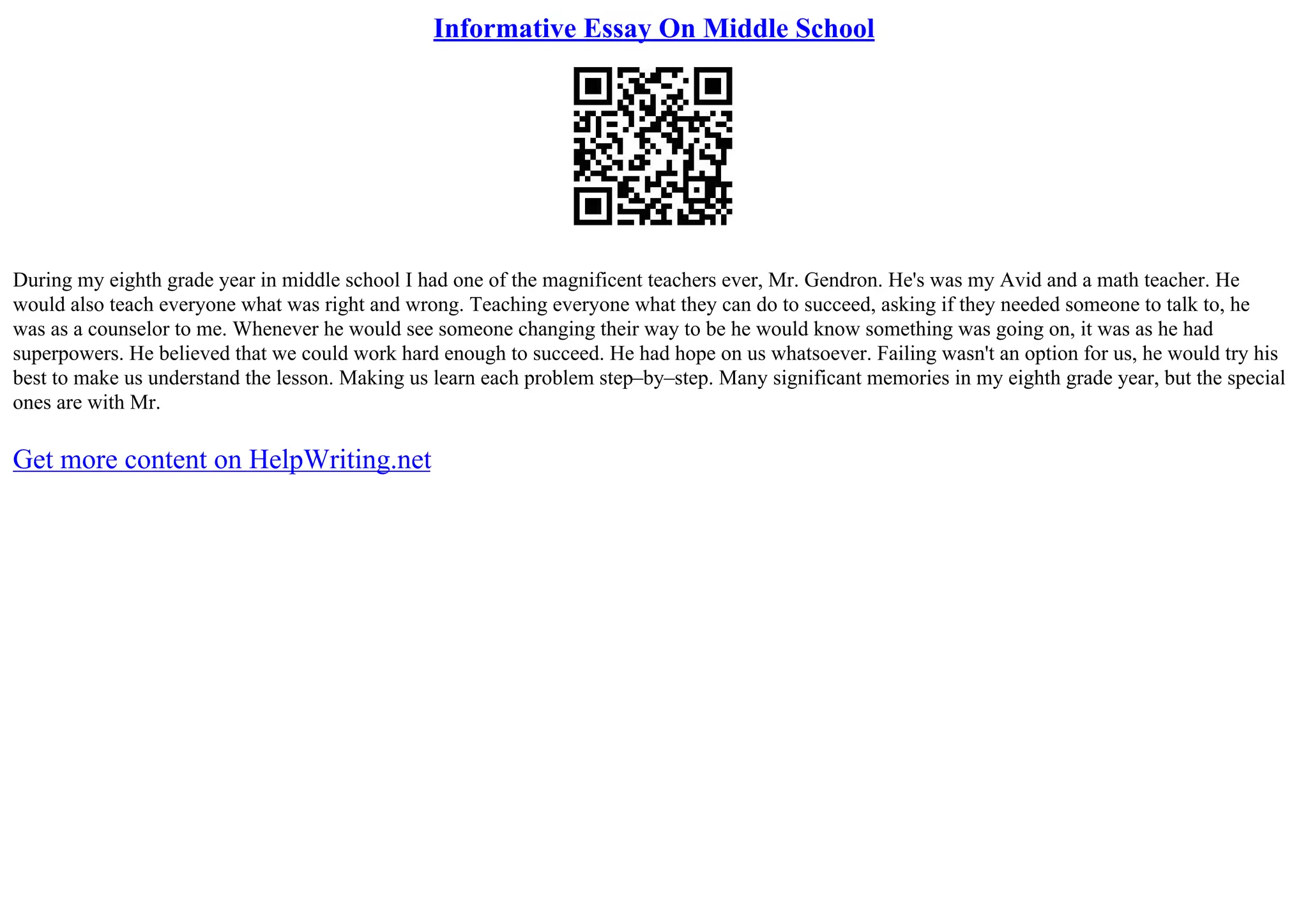 Informative Essay On Middle School
During my eighth grade year in middle school I had one of the magnificent teachers ever, Mr. Gendron. He's was my Avid and a math teacher. He
would also teach everyone what was right and wrong. Teaching everyone what they can do to succeed, asking if they needed someone to talk to, he
was as a counselor to me. Whenever he would see someone changing their way to be he would know something was going on, it was as he had
superpowers. He believed that we could work hard enough to succeed. He had hope on us whatsoever. Failing wasn't an option for us, he would try his
best to make us understand the lesson. Making us learn each problem step–by–step. Many significant memories in my eighth grade year, but the special
ones are with Mr.
Get more content on HelpWriting.net
 