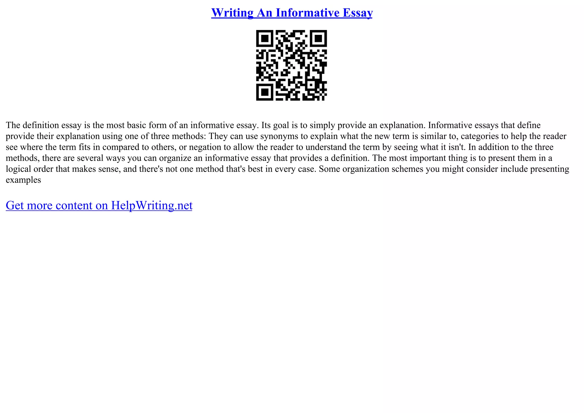 Writing An Informative Essay
The definition essay is the most basic form of an informative essay. Its goal is to simply provide an explanation. Informative essays that define
provide their explanation using one of three methods: They can use synonyms to explain what the new term is similar to, categories to help the reader
see where the term fits in compared to others, or negation to allow the reader to understand the term by seeing what it isn't. In addition to the three
methods, there are several ways you can organize an informative essay that provides a definition. The most important thing is to present them in a
logical order that makes sense, and there's not one method that's best in every case. Some organization schemes you might consider include presenting
examples
Get more content on HelpWriting.net
 